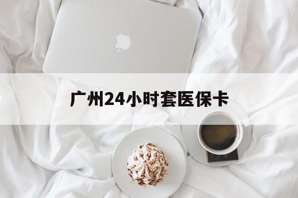 阜阳广州24小时套医保卡(广州哪里有套医保卡地方)