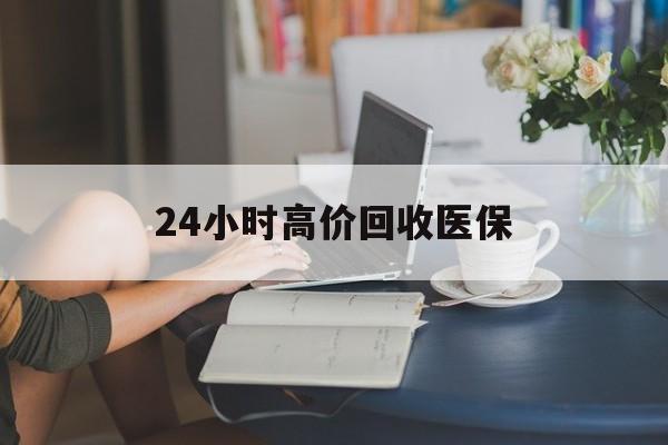 阜阳24小时高价回收医保(24小时高价回收医保小额)