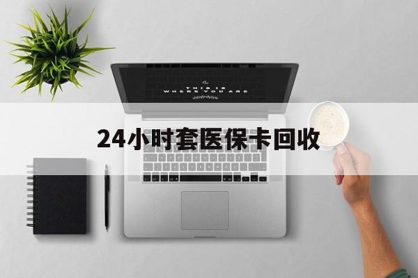 阜阳24小时套医保卡回收(医保卡回收比例是多少)
